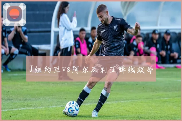 J组约旦vs阿尔及利亚锋线效率