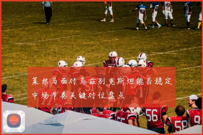 莱尔马面对乌兹别克斯坦能否稳定中场节奏关键对位盘点