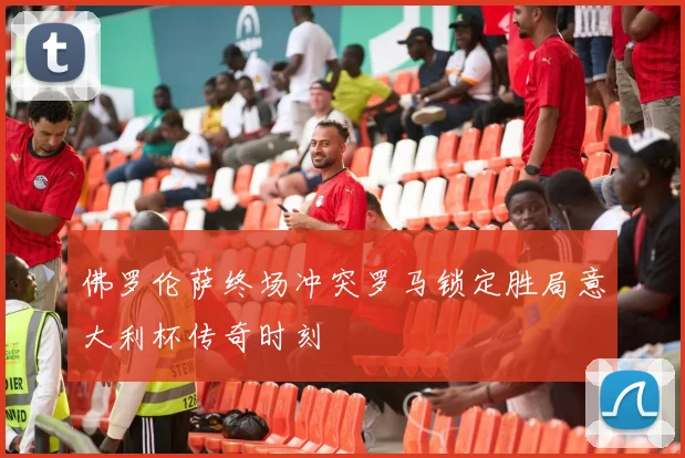 佛罗伦萨终场冲突罗马锁定胜局意大利杯传奇时刻