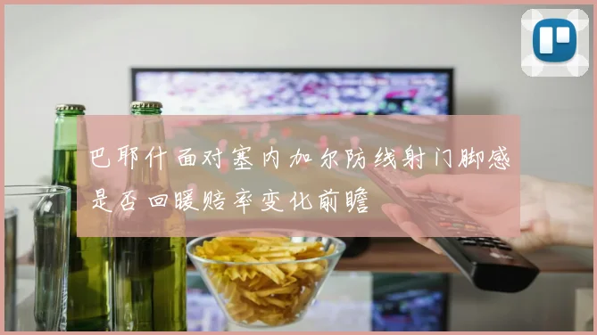 巴耶什面对塞内加尔防线射门脚感是否回暖赔率变化前瞻