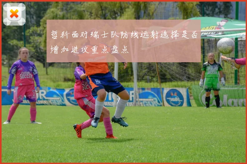 哲科面对瑞士队防线远射选择是否增加进攻重点盘点