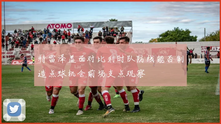 特雷泽盖面对比利时队防线能否制造点球机会前场支点观察
