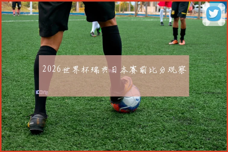 2026世界杯瑞典日本赛前比分观察