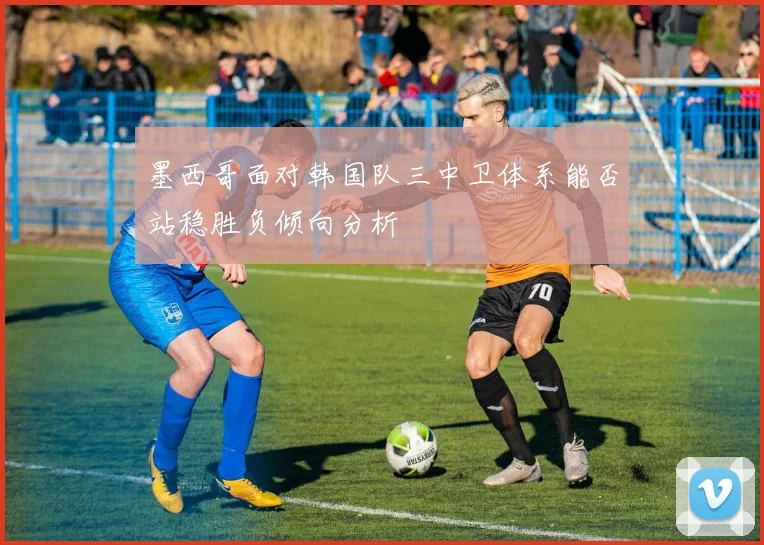 墨西哥面对韩国队三中卫体系能否站稳胜负倾向分析