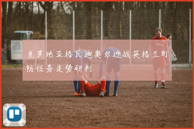 克罗地亚格瓦迪奥尔迎战英格兰盯防任务走势研判