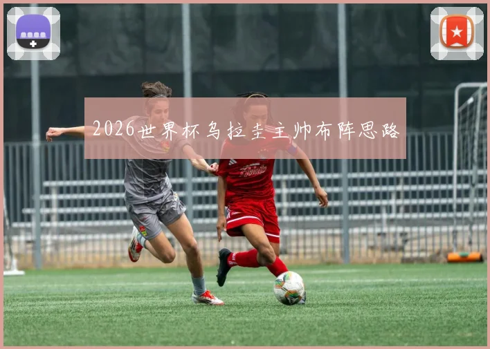 2026世界杯乌拉圭主帅布阵思路