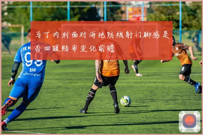 马丁内利面对海地防线射门脚感是否回暖赔率变化前瞻