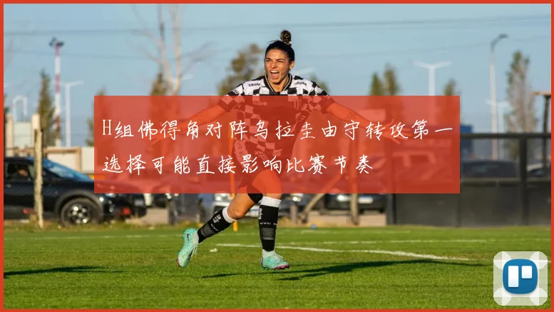 H组佛得角对阵乌拉圭由守转攻第一选择可能直接影响比赛节奏