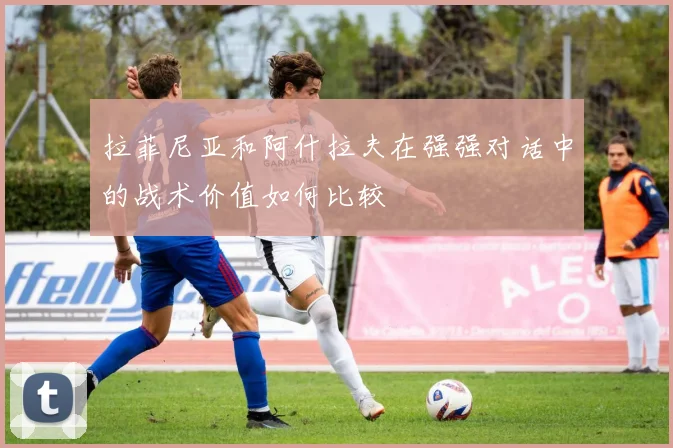拉菲尼亚和阿什拉夫在强强对话中的战术价值如何比较
