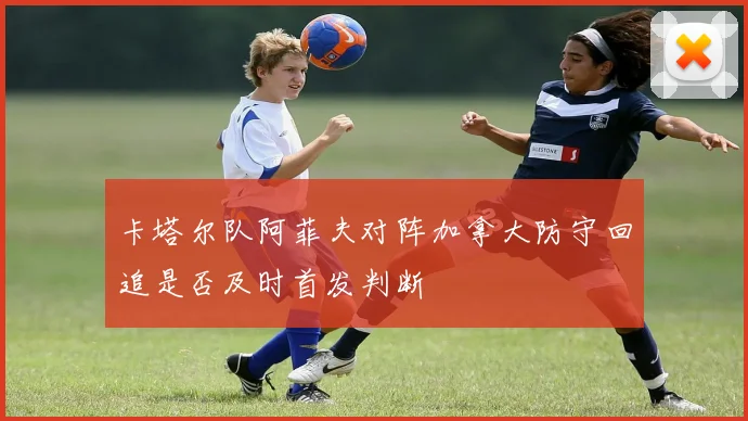 卡塔尔队阿菲夫对阵加拿大防守回追是否及时首发判断