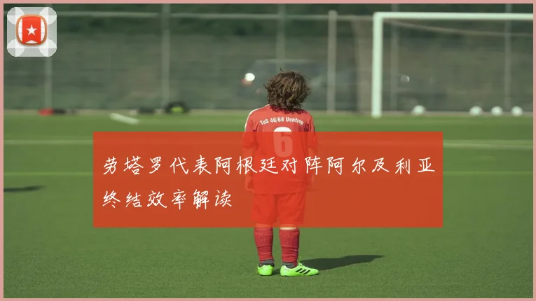 劳塔罗代表阿根廷对阵阿尔及利亚终结效率解读