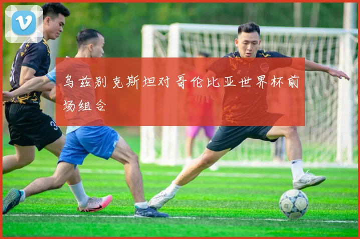 乌兹别克斯坦对哥伦比亚世界杯前场组合