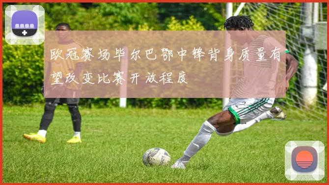 欧冠赛场毕尔巴鄂中锋背身质量有望改变比赛开放程度
