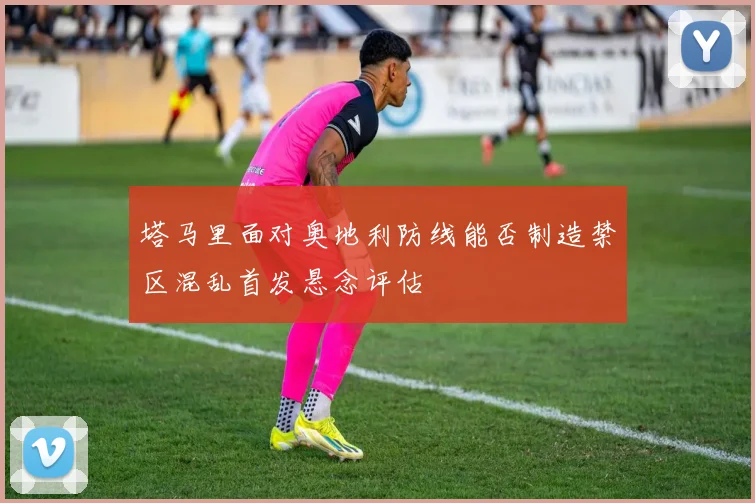 塔马里面对奥地利防线能否制造禁区混乱首发悬念评估