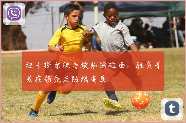 纽卡斯尔联与埃弗顿碰面，胜负手或在领先后防线高度