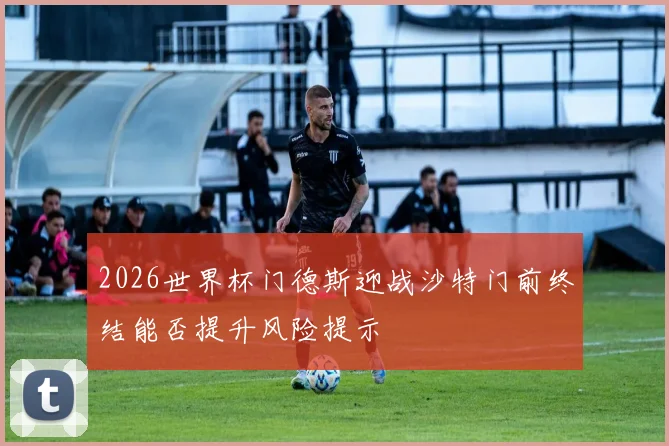 2026世界杯门德斯迎战沙特门前终结能否提升风险提示