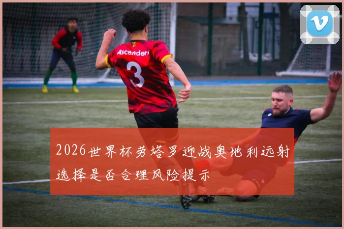 2026世界杯劳塔罗迎战奥地利远射选择是否合理风险提示