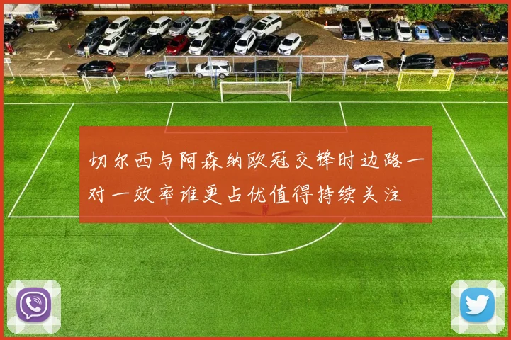 切尔西与阿森纳欧冠交锋时边路一对一效率谁更占优值得持续关注
