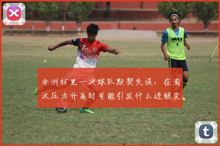 非洲杯里一次球队默契失误，在淘汰压力升高时可能引发什么连锁变化