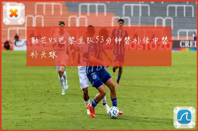 勒芒vs巴黎主队53分钟替补传中替补头球