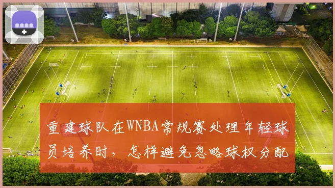 重建球队在WNBA常规赛处理年轻球员培养时,怎样避免忽略球权分配