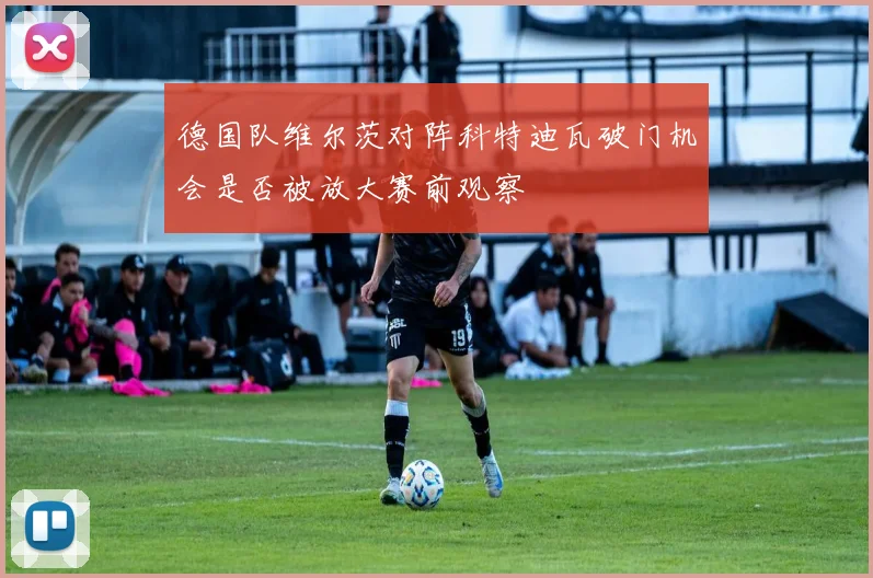 德国队维尔茨对阵科特迪瓦破门机会是否被放大赛前观察