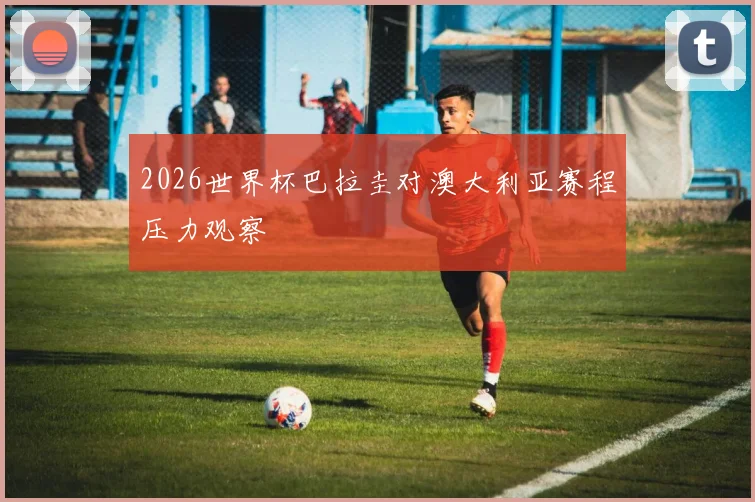 2026世界杯巴拉圭对澳大利亚赛程压力观察