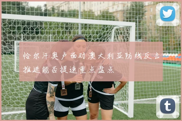 恰尔汗奥卢面对澳大利亚防线反击推进能否提速重点盘点