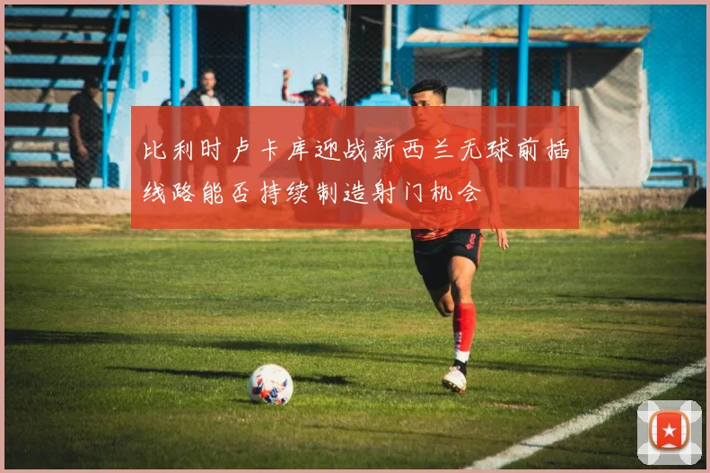 比利时卢卡库迎战新西兰无球前插线路能否持续制造射门机会