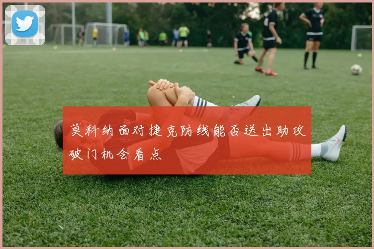 莫科纳面对捷克防线能否送出助攻破门机会看点