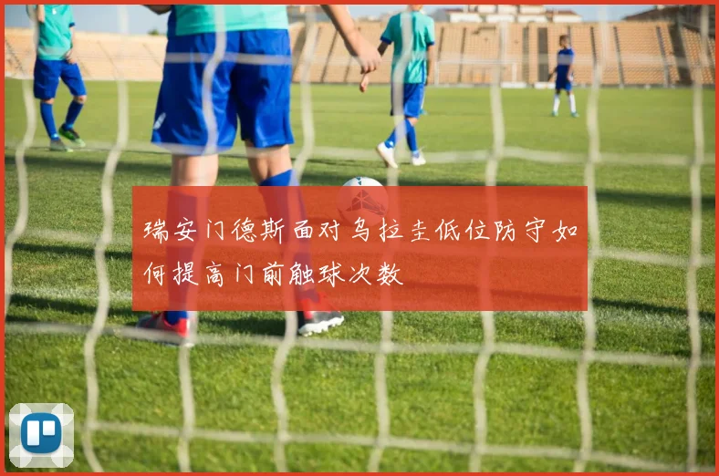 瑞安门德斯面对乌拉圭低位防守如何提高门前触球次数