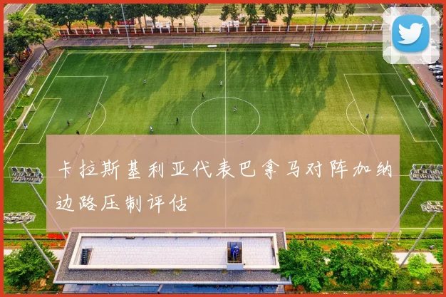 卡拉斯基利亚代表巴拿马对阵加纳边路压制评估